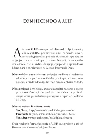103
Conhecendo a ALEF
A
Missão ALEF atua a partir do Bairro de Felipe Camarão,
em Natal-RN, promovendo treinamento, apoio,
assessoria, pesquisa e projetos missionários que ajudem
as igrejas em causar um impacto na transformação de comunida-
des, encorajando a unidade da igreja, equipando e apoiando os
lideres para o engajamento na Missão Integral de Deus.
Nossa visão é um movimento de igrejas saudáveis e localmente
relevantes equipadas e mobilizadas para impactar suas comu-
nidades, levando o Evangelho todo para o ser humano todo. 
Nossa missão é mobilizar, apoiar e capacitar pastores e líderes
para a transformação integral de comunidades a partir de
igrejas locais que trabalhem juntas para a expansão do Reino
de Deus.
Nossos canais de comunicação
Site/blog: http://www.missaoalef.blogspot.com.br
Facebook: https://www.facebook.com/ALEFNatal
Youtube: www.youtube.com/c/alefmissaointegral
Quer receber informações sobre a ALEF, seus projetos e ações?
Escreva para diretoria.alef@gmail.com
 
