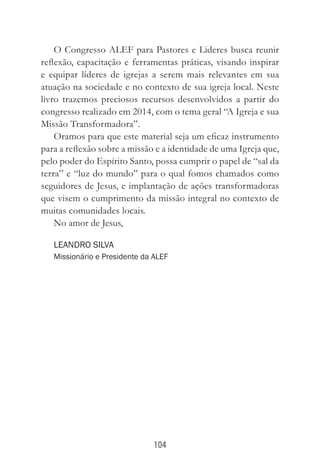 104
O Congresso ALEF para Pastores e Lideres busca reunir
reflexão, capacitação e ferramentas práticas, visando inspirar
e equipar líderes de igrejas a serem mais relevantes em sua
atuação na sociedade e no contexto de sua igreja local. Neste
livro trazemos preciosos recursos desenvolvidos a partir do
congresso realizado em 2014, com o tema geral “A Igreja e sua
Missão Transformadora”.
Oramos para que este material seja um eficaz instrumento
para a reflexão sobre a missão e a identidade de uma Igreja que,
pelo poder do Espírito Santo, possa cumprir o papel de “sal da
terra” e “luz do mundo” para o qual fomos chamados como
seguidores de Jesus, e implantação de ações transformadoras
que visem o cumprimento da missão integral no contexto de
muitas comunidades locais.
No amor de Jesus,
Leandro Silva
Missionário e Presidente da ALEF
 