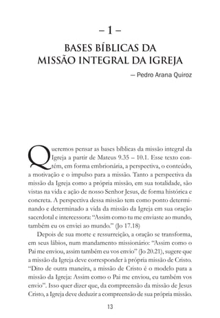 13
BAses Bíblicas da
Missão Integral da Igreja
— Pedro Arana Quiroz
Queremos pensar as bases bíblicas da missão integral da
Igreja a partir de Mateus 9.35 – 10.1. Esse texto con-
tém, em forma embrionária, a perspectiva, o conteúdo,
a motivação e o impulso para a missão. Tanto a perspectiva da
missão da Igreja como a própria missão, em sua totalidade, são
vistas na vida e ação de nosso Senhor Jesus, de forma histórica e
concreta. A perspectiva dessa missão tem como ponto determi-
nando e determinado a vida da missão da Igreja em sua oração
sacerdotal e intercessora: “Assim como tu me enviaste ao mundo,
também eu os enviei ao mundo.” (Jo 17.18)
Depois de sua morte e ressurreição, a oração se transforma,
em seus lábios, num mandamento missionário: “Assim como o
Pai me enviou, assim também eu vos envio” (Jo 20.21), sugere que
a missão da Igreja deve corresponder à própria missão de Cristo.
“Dito de outra maneira, a missão de Cristo é o modelo para a
missão da Igreja: Assim como o Pai me enviou, eu também vos
envio”. Isso quer dizer que, da compreensão da missão de Jesus
Cristo, a Igreja deve deduzir a compreensão de sua própria missão.
– 1 –
 