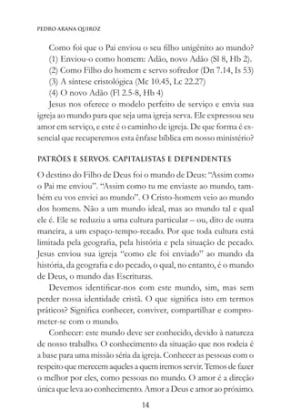 14
Pedro Arana Quiroz
Como foi que o Pai enviou o seu filho unigênito ao mundo?
(1) Enviou-o como homem: Adão, novo Adão (Sl 8, Hb 2).
(2) Como Filho do homem e servo sofredor (Dn 7.14, Is 53)
(3) A síntese cristológica (Mc 10.45, Lc 22.27)
(4) O novo Adão (Fl 2.5-8, Hb 4)
Jesus nos oferece o modelo perfeito de serviço e envia sua
igreja ao mundo para que seja uma igreja serva. Ele expressou seu
amor em serviço, e este é o caminho de igreja. De que forma é es-
sencial que recuperemos esta ênfase bíblica em nosso ministério?
PATRÕES E SERVOS. CAPITALISTAS E DEPENDENTES
O destino do Filho de Deus foi o mundo de Deus: “Assim como
o Pai me enviou”. “Assim como tu me enviaste ao mundo, tam-
bém eu vos enviei ao mundo”. O Cristo-homem veio ao mundo
dos homens. Não a um mundo ideal, mas ao mundo tal e qual
ele é. Ele se reduziu a uma cultura particular – ou, dito de outra
maneira, a um espaço-tempo-recado. Por que toda cultura está
limitada pela geografia, pela história e pela situação de pecado.
Jesus enviou sua igreja “como ele foi enviado” ao mundo da
história, da geografia e do pecado, o qual, no entanto, é o mundo
de Deus, o mundo das Escrituras.
Devemos identificar-nos com este mundo, sim, mas sem
perder nossa identidade cristã. O que significa isto em termos
práticos? Significa conhecer, conviver, compartilhar e compro-
meter-se com o mundo.
Conhecer: este mundo deve ser conhecido, devido à natureza
de nosso trabalho. O conhecimento da situação que nos rodeia é
a base para uma missão séria da igreja. Conhecer as pessoas com o
respeitoquemerecemaquelesaquemiremosservir.Temosdefazer
o melhor por eles, como pessoas no mundo. O amor é a direção
única que leva ao conhecimento. Amor a Deus e amor ao próximo.
 