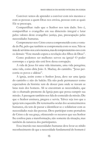 15
Bases Bíblicas da Missão Integral da Igreja
Conviver: temos de aprender a conviver com nós mesmos e
com as pessoas a quem Deus nos enviou, pessoas com as quais
Ele se preocupa.
Compartilhar: tudo que o Senhor nos tem dado. Isto é,
compartilhar o evangelho em sua dimensão integral e lutar
pelos valores deste evangelho: justiça, paz, preocupação pelas
necessidades humanas.
Comprometer-nos: Cristo estava comprometido com a vonta-
de do Pai, pelo que também se comprometia com os seus. Não se
tratadeservirmo-nosanósmesmos,masdecomprometermo-nos com
os demais: “Este mundo espera a revelação dos filhos de Deus”.
Como podemos ser melhores servos na igreja? O poder
corrompe e a igreja não está livre dessa corrupção.
A vida de Jesus foi uma vida itinerante, uma vida peregrina;
uma vida, como diria João A. Mackay, do caminho. “Jesus per-
corria os povos e aldeias”.
A igreja, assim como o Senhor Jesus, deve ser uma igreja
do caminho e não do balcão. Ela não pode permanecer como
espectadora da história: tem de descer para onde se travam as
lutas reais dos homens. Ali se encontram as necessidades, que
são o chamado premente da Igreja para que possa cumprir sua
missão. A passagem também nos fala do conteúdo da missão. Diz
que o Senhor ensinava, pregava e servia. Talvez seja isso que a
igreja tem esquecido. De testemunha ocular dos acontecimentos
humanos, ela tem de passar a identificar-se e solidarizar com as
necessidades reais das pessoas. Deve participar como portadora
de Cristo e de sua graça, oferecendo os recursos que seu Senhor
lhe confiou para a transformação, não somente da situação, mas
também da natureza dos participantes.
Essa imersão nas necessidades humanas deve levar ao nítido
reconhecimento de que a necessidade fundamental do homem é
 