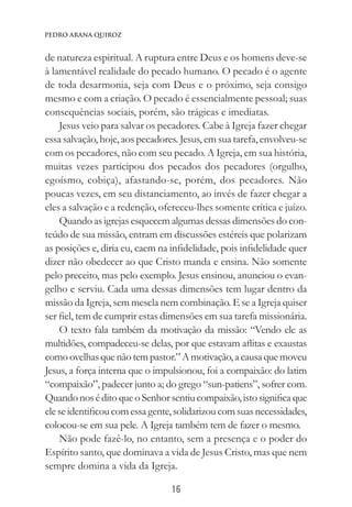 16
Pedro Arana Quiroz
de natureza espiritual. A ruptura entre Deus e os homens deve-se
à lamentável realidade do pecado humano. O pecado é o agente
de toda desarmonia, seja com Deus e o próximo, seja consigo
mesmo e com a criação. O pecado é essencialmente pessoal; suas
consequências sociais, porém, são trágicas e imediatas.
Jesus veio para salvar os pecadores. Cabe à Igreja fazer chegar
essa salvação, hoje, aos pecadores. Jesus, em sua tarefa, envolveu-se
com os pecadores, não com seu pecado. A Igreja, em sua história,
muitas vezes participou dos pecados dos pecadores (orgulho,
egoísmo, cobiça), afastando-se, porém, dos pecadores. Não
poucas vezes, em seu distanciamento, ao invés de fazer chegar a
eles a salvação e a redenção, ofereceu-lhes somente crítica e juízo.
Quando as igrejas esquecem algumas dessas dimensões do con-
teúdo de sua missão, entram em discussões estéreis que polarizam
as posições e, diria eu, caem na infidelidade, pois infidelidade quer
dizer não obedecer ao que Cristo manda e ensina. Não somente
pelo preceito, mas pelo exemplo. Jesus ensinou, anunciou o evan-
gelho e serviu. Cada uma dessas dimensões tem lugar dentro da
missão da Igreja, sem mescla nem combinação. E se a Igreja quiser
ser fiel, tem de cumprir estas dimensões em sua tarefa missionária.
O texto fala também da motivação da missão: “Vendo ele as
multidões, compadeceu-se delas, por que estavam aflitas e exaustas
comoovelhasquenãotempastor.”Amotivação,acausaquemoveu
Jesus, a força interna que o impulsionou, foi a compaixão: do latim
“compaixão”, padecer junto a; do grego “sun-patiens”, sofrer com.
QuandonoséditoqueoSenhorsentiucompaixão,istosignificaque
eleseidentificoucomessagente,solidarizoucomsuasnecessidades,
colocou-se em sua pele. A Igreja também tem de fazer o mesmo.
Não pode fazê-lo, no entanto, sem a presença e o poder do
Espírito santo, que dominava a vida de Jesus Cristo, mas que nem
sempre domina a vida da Igreja.
 