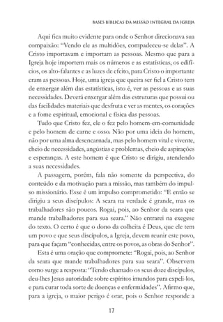 17
Bases Bíblicas da Missão Integral da Igreja
Aqui fica muito evidente para onde o Senhor direcionava sua
compaixão: “Vendo ele as multidões, compadeceu-se delas”. A
Cristo importavam e importam as pessoas. Mesmo que para a
Igreja hoje importem mais os números e as estatísticas, os edifí-
cios, os alto-falantes e as luzes de efeito, para Cristo o importante
eram as pessoas. Hoje, uma igreja que queira ser fiel a Cristo tem
de enxergar além das estatísticas, isto é, ver as pessoas e as suas
necessidades. Deverá enxergar além das estruturas que possui ou
das facilidades materiais que desfruta e ver as mentes, os corações
e a fome espiritual, emocional e física das pessoas.
Tudo que Cristo fez, ele o fez pelo homem-em-comunidade
e pelo homem de carne e osso. Não por uma ideia do homem,
não por uma alma desencarnada, mas pelo homem vital e vivente,
cheio de necessidades, angústias e problemas, cheio de aspirações
e esperanças. A este homem é que Cristo se dirigiu, atendendo
a suas necessidades.
A passagem, porém, fala não somente da perspectiva, do
conteúdo e da motivação para a missão, mas também do impul-
so missionário. Esse é um impulso comprometido: “E então se
dirigiu a seus discípulos: A seara na verdade é grande, mas os
trabalhadores são poucos. Rogai, pois, ao Senhor da seara que
mande trabalhadores para sua seara.” Não entrarei na exegese
do texto. O certo é que o dono da colheita é Deus, que ele tem
um povo e que seus discípulos, a Igreja, devem reunir este povo,
para que façam “conhecidas, entre os povos, as obras do Senhor”.
Esta é uma oração que compromete: “Rogai, pois, ao Senhor
da seara que mande trabalhadores para sua seara”. Observem
como surge a resposta: “Tendo chamado os seus doze discípulos,
deu-lhes Jesus autoridade sobre espíritos imundos para expeli-los,
e para curar toda sorte de doenças e enfermidades”. Afirmo que,
para a igreja, o maior perigo é orar, pois o Senhor responde a
 