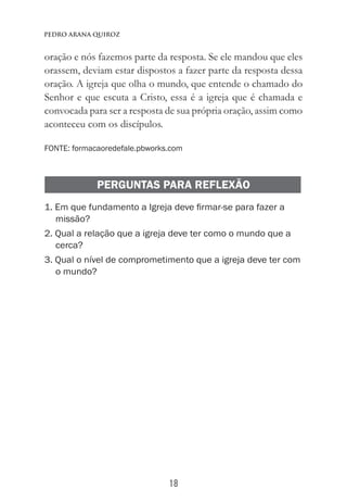 18
Pedro Arana Quiroz
oração e nós fazemos parte da resposta. Se ele mandou que eles
orassem, deviam estar dispostos a fazer parte da resposta dessa
oração. A igreja que olha o mundo, que entende o chamado do
Senhor e que escuta a Cristo, essa é a igreja que é chamada e
convocada para ser a resposta de sua própria oração, assim como
aconteceu com os discípulos.
FONTE: formacaoredefale.pbworks.com
PERGUNTAS PARA REFLEXÃO
1. Em que fundamento a Igreja deve firmar-se para fazer a
missão?
2. Qual a relação que a igreja deve ter como o mundo que a
cerca?
3. Qual o nível de comprometimento que a igreja deve ter com
o mundo?
 