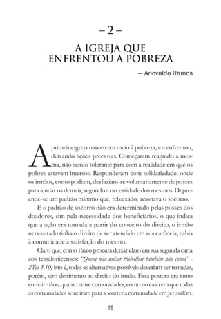 19
A Igreja que
Enfrentou a Pobreza
— Ariovaldo Ramos
A
primeira igreja nasceu em meio à pobreza, e a enfrentou,
deixando lições preciosas. Começaram reagindo à mes-
ma, não sendo tolerante para com a realidade em que os
pobres estavam imersos. Responderam com solidariedade, onde
os irmãos, como podiam, desfaziam-se voluntariamente de posses
para ajudar os demais, segundo a necessidade dos mesmos. Depre-
ende-se um padrão mínimo que, rebaixado, acionava o socorro.
E o padrão de socorro não era determinado pelas posses dos
doadores, sim pela necessidade dos beneficiários, o que indica
que a ação era tomada a partir do conceito do direito, o irmão
necessitado tinha o direito de ser atendido em sua carência, cabia
à comunidade a satisfação do mesmo.
Claro que, como Paulo procura deixar claro em sua segunda carta
aos tessalonicenses: “Quem não quiser trabalhar também não coma” -
2Tes 3.10; isto é, todas as alternativas possíveis deveriam ser tentadas,
porém, sem detrimento ao direito do irmão. Essa postura era tanto
entreirmãos,quantoentrecomunidades,comonocasoemquetodas
ascomunidadesseuniramparasocorreracomunidadeemJerusalém.
– 2 –
 