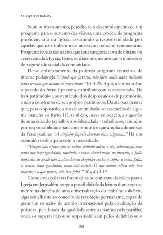 20
Ariovaldo Ramos
Num outro momento, percebe-se o desenvolvimento de um
programa para o sustento das viúvas, uma espécie de programa
previdenciário da Igreja, assumindo a responsabilidade por
aquelas que não tinham mais acesso ao trabalho remunerante.
Programa levado tão a sério, que uma categoria nova de oficiais foi
acrescentada à Igreja. Estes, os diáconos, assumiram o ministério
de seguridade social da comunidade.
Desse enfrentamento da pobreza surgiram conceitos de
intensa pedagogia:“Aquele que furtava, não furte mais, antes trabalhe
para ter com que acudir ao necessitado” Ef 4.28. Aqui, a vitória sobre
o pecado do furto é passar a contribuir com o necessitado. De
lesa-patrimônio a sustentáculo dos despossuídos de patrimônio,
e não a construtor de seu próprio patrimônio. Dá até para pensar
que, para o apóstolo, o ato da acumulação se assemelha de algu-
ma maneira ao furto. Há, também, nessa colocação, a sugestão
de uma ética do trabalho: a solidariedade - trabalha-se, também,
por responsabilidade para com o outro; o que amplia a dimensão
da frase paulina: “A ninguém fiqueis devendo coisa alguma...” Há um
assumido débito para com o necessitado.
“Porque não é para que os outros tenham alívio, e vós, sobrecarga; mas
para que haja igualdade, suprindo a vossa abundancia, no presente, a falta
daqueles, de modo que a abundancia daqueles venha a suprir a vossa falta,
e, assim, haja igualdade, como está escrito: O que muito colheu não teve
demais; e o que pouco, não teve falta.” 2Co 8.13-15.
Como estas palavras foram ditas no contexto da coleta para a
Igreja em Jerusalém, surge a possibilidade da leitura dum aponta-
mento na direção de uma universalização do trabalho solidário,
algo semelhante ao conceito de revolução permanente, capaz de
gerar um conceito de acordo internacional pela erradicação da
pobreza, pela busca da igualdade entre as nações pela partilha,
onde os superavitários se responsabilizam pelos deficitários; o
 