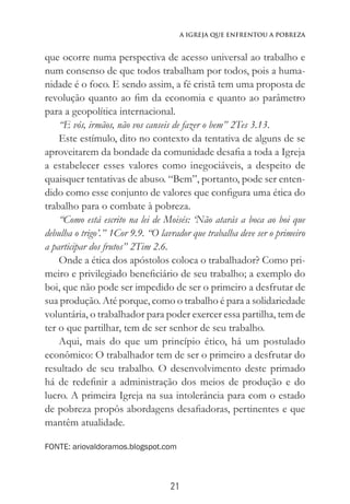 21
A Igreja que Enfrentou a Pobreza
que ocorre numa perspectiva de acesso universal ao trabalho e
num consenso de que todos trabalham por todos, pois a huma-
nidade é o foco. E sendo assim, a fé cristã tem uma proposta de
revolução quanto ao fim da economia e quanto ao parâmetro
para a geopolítica internacional.
“E vós, irmãos, não vos canseis de fazer o bem” 2Tes 3.13.
Este estímulo, dito no contexto da tentativa de alguns de se
aproveitarem da bondade da comunidade desafia a toda a Igreja
a estabelecer esses valores como inegociáveis, a despeito de
quaisquer tentativas de abuso. “Bem”, portanto, pode ser enten-
dido como esse conjunto de valores que configura uma ética do
trabalho para o combate à pobreza.
“Como está escrito na lei de Moisés: ‘Não atarás a boca ao boi que
debulha o trigo’.” 1Cor 9.9. “O lavrador que trabalha deve ser o primeiro
a participar dos frutos” 2Tim 2.6.
Onde a ética dos apóstolos coloca o trabalhador? Como pri-
meiro e privilegiado beneficiário de seu trabalho; a exemplo do
boi, que não pode ser impedido de ser o primeiro a desfrutar de
sua produção. Até porque, como o trabalho é para a solidariedade
voluntária, o trabalhador para poder exercer essa partilha, tem de
ter o que partilhar, tem de ser senhor de seu trabalho.
Aqui, mais do que um princípio ético, há um postulado
econômico: O trabalhador tem de ser o primeiro a desfrutar do
resultado de seu trabalho. O desenvolvimento deste primado
há de redefinir a administração dos meios de produção e do
lucro. A primeira Igreja na sua intolerância para com o estado
de pobreza propôs abordagens desafiadoras, pertinentes e que
mantêm atualidade.
FONTE: ariovaldoramos.blogspot.com
 