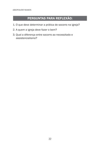 22
Ariovaldo Ramos
PERGUNTAS PARA REFLEXÃO:
1. O que deve determinar a prática de socorro na igreja?
2. A quem a igreja deve fazer o bem?
3. Qual a diferença entre socorro ao necessitado e
assistencialismo?
 