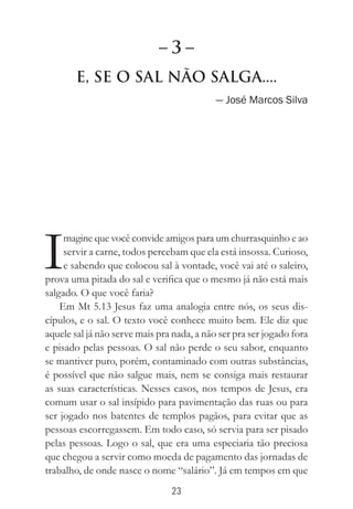 23
E, Se o Sal Não Salga....
— José Marcos Silva
I
magine que você convide amigos para um churrasquinho e ao
servir a carne, todos percebam que ela está insossa. Curioso,
e sabendo que colocou sal à vontade, você vai até o saleiro,
prova uma pitada do sal e verifica que o mesmo já não está mais
salgado. O que você faria?
Em Mt 5.13 Jesus faz uma analogia entre nós, os seus dis-
cípulos, e o sal. O texto você conhece muito bem. Ele diz que
aquele sal já não serve mais pra nada, a não ser pra ser jogado fora
e pisado pelas pessoas. O sal não perde o seu sabor, enquanto
se mantiver puro, porém, contaminado com outras substâncias,
é possível que não salgue mais, nem se consiga mais restaurar
as suas características. Nesses casos, nos tempos de Jesus, era
comum usar o sal insípido para pavimentação das ruas ou para
ser jogado nos batentes de templos pagãos, para evitar que as
pessoas escorregassem. Em todo caso, só servia para ser pisado
pelas pessoas. Logo o sal, que era uma especiaria tão preciosa
que chegou a servir como moeda de pagamento das jornadas de
trabalho, de onde nasce o nome “salário”. Já em tempos em que
– 3 –
 