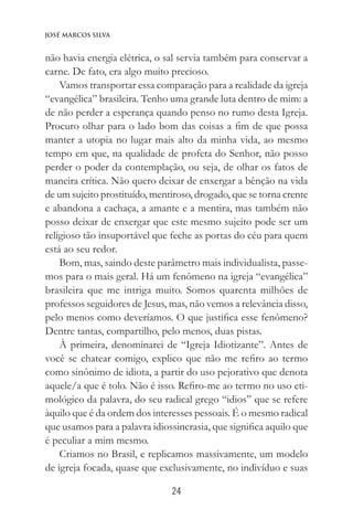 24
José Marcos Silva
não havia energia elétrica, o sal servia também para conservar a
carne. De fato, era algo muito precioso.
Vamos transportar essa comparação para a realidade da igreja
“evangélica” brasileira. Tenho uma grande luta dentro de mim: a
de não perder a esperança quando penso no rumo desta Igreja.
Procuro olhar para o lado bom das coisas a fim de que possa
manter a utopia no lugar mais alto da minha vida, ao mesmo
tempo em que, na qualidade de profeta do Senhor, não posso
perder o poder da contemplação, ou seja, de olhar os fatos de
maneira crítica. Não quero deixar de enxergar a bênção na vida
de um sujeito prostituído, mentiroso, drogado, que se torna crente
e abandona a cachaça, a amante e a mentira, mas também não
posso deixar de enxergar que este mesmo sujeito pode ser um
religioso tão insuportável que feche as portas do céu para quem
está ao seu redor.
Bom, mas, saindo deste parâmetro mais individualista, passe-
mos para o mais geral. Há um fenômeno na igreja “evangélica”
brasileira que me intriga muito. Somos quarenta milhões de
professos seguidores de Jesus, mas, não vemos a relevância disso,
pelo menos como deveríamos. O que justifica esse fenômeno?
Dentre tantas, compartilho, pelo menos, duas pistas.
À primeira, denominarei de “Igreja Idiotizante”. Antes de
você se chatear comigo, explico que não me refiro ao termo
como sinônimo de idiota, a partir do uso pejorativo que denota
aquele/a que é tolo. Não é isso. Refiro-me ao termo no uso eti-
mológico da palavra, do seu radical grego “idios” que se refere
àquilo que é da ordem dos interesses pessoais. É o mesmo radical
que usamos para a palavra idiossincrasia, que significa aquilo que
é peculiar a mim mesmo.
Criamos no Brasil, e replicamos massivamente, um modelo
de igreja focada, quase que exclusivamente, no indivíduo e suas
 