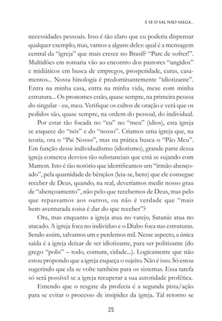 25
E se o Sal não Salga...
necessidades pessoais. Isso é tão claro que eu poderia dispensar
qualquer exemplo, mas, vamos a alguns deles: qual é a mensagem
central da “igreja” que mais cresce no Brasil? “Pare de sofrer!”.
Multidões em romaria vão ao encontro dos pastores “ungidos”
e midiáticos em busca de empregos, prosperidade, curas, casa-
mentos... Nossa hinologia é predominantemente “idiotizante”.
Entra na minha casa, entra na minha vida, mexe com minha
estrutura... Os pronomes estão, quase sempre, na primeira pessoa
do singular - eu, meu. Verifique os cultos de oração e verá que os
pedidos são, quase sempre, na ordem do pessoal, do individual.
Por estar tão focada no “eu” no “meu” (idios), esta igreja
se esquece do “nós” e do “nosso”. Criamos uma igreja que, na
teoria, ora o “Pai Nosso”, mas na prática busca o “Pão Meu”.
Em função desse individualismo (idiotismo), grande parte dessa
igreja cometeu desvios tão substanciais que está se sujando com
Mamon. Isto é tão notório que identificamos um “irmão abenço-
ado”, pela quantidade de bênçãos (leia-se, bens) que ele consegue
receber de Deus, quando, na real, deveríamos medir nosso grau
de “abençoamento”, não pelo que recebemos de Deus, mas pelo
que repassamos aos outros, ou não é verdade que “mais
bem-aventurada coisa é dar do que receber”?
Ora, mas enquanto a igreja atua no varejo, Satanás atua no
atacado. A igreja foca no indivíduo e o Diabo foca nas estruturas.
Sendo assim, salvamos um e perdemos mil. Nesse aspecto, a única
saída é a igreja deixar de ser idiotizante, para ser politizante (do
grego “polis” – todo, comum, cidade...). Logicamente que não
estou propondo que a igreja esqueça o sujeito. Não é isso. Só estou
sugerindo que ela se volte também para os sistemas. Essa tarefa
só será possível se a igreja recuperar a sua autoridade profética.
Entendo que o resgate da profecia é a segunda pista/ação
para se evitar o processo de insipidez da igreja. Tal retorno se
 