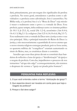 26
José Marcos Silva
dará, primariamente, por um resgate dos significados de profeta
e profecia. No senso geral, entendemos o profeta como o adi-
vinhador e a profecia como adivinhação. Isso é catastrófico. Na
Bíblia toda, o/a profeta/tisa é o/a “Boca de Deus” cuja missão
é trazer o realimento entre o povo e a vontade de Deus. Essa
profecia, quase sempre, tinha endereço certo: os sistemas político
(Is 10.1-3; Jr 23.5, 6), social (Hc 1.2-4), econômico (Am 8.4-6;
Os 4.1-3; Mq 2.1-3) e religioso (Am 5.21-6.14; Os 6.6; Mq 3.5-7).
Esse realimento com a vontade de Deus tem a justiça como o seu
eixo principal. Aliás, o principal marcador do Reino de Deus é a
justiça, e não necessariamente a quantidade de novos crentes que
o nosso sistema religioso consegue produzir, pois se fosse assim,
os quarenta milhões de “evangélicos” estariam aumentando os
sinais do Reino, mas, as estatísticas dizem o contrário.
Acredito que essas duas pistas devam se constituir duas ban-
deiras de reflexões e lutas da igreja: a “desidiotização” da igreja e
o resgate da profecia. Com elas, impediremos o processo de nos
tornarmos “sal que não salga” e consequentemente, não teremos
o desprazer de vermos a “igreja ser pisada pelos homens”.
PERGUNTAS PARA REFLEXÃO:
1. O que você entendeu sobre o termo “idiotização da igreja”?
2. Que aspectos devem ser levados em conta para que haja o
resgate da profecia?
3. Porque o Sal deve salgar?
 