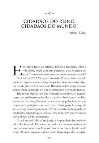 27
Cidadãos do Reino,
Cidadãos do Mundo!
— Wilson Costa
E
ste breve texto de reflexão bíblica e teológica sobre a
vida cristã, inicia com esta pergunta: deve o crente em
Jesus Cristo envolver-se com causas justas neste mundo?
No início de 2012, Vitor, um jovem de 21 anos, foi espancado
por cinco rapazes ao tentar impedir que batessem em um mendigo
no Rio de Janeiro. Foi notícia no Brasil todo. Ele quase morreu,
sofreu muitas cirurgias e ficou hospitalizado por muito tempo.
Seis meses depois, um juiz criminal determinou o cancela-
mento da prisão preventiva dos acusados, abrandando também
a natureza do crime, livrando os de um júri popular. O estudante
lançou uma petição na internet para cobrar punição adequada
aos seus agressores, para obter 20 mil assinaturas de repúdio às
mudanças, exigindo que a justiça fosse feita. Em poucos dias já
havia obtido 15 mil assinaturas.
Este é um episódio sobre justiça e impunidade. Justiça é um
valor do Reino de Deus com o qual o crente necessariamente
precisa estar conectado. E se os crentes do Rio de Janeiro e do
Brasil olhassem uma causa dessa como algo em que eles deveriam
– 4 –
 