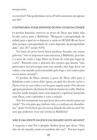 28
Wilson Costa
se envolver? Não poderíamos ter as 20 mil assinaturas em apenas
um dia?
O NOSSO BEM-ESTAR DEPENDE DO BEM-ESTAR DA CIDADE
O profeta Jeremias escreveu ao povo de Deus que tinha sido
levado cativo para a Babilônia: “Busquem a prosperidade da
cidade para a qual eu os deportei e orem ao SENHOR em favor
dela, porque a prosperidade de vocês depende da prosperidade
dela”. (Jer. 29.7 versão NVI)
No meio do povo havia falsos profetas dizendo, em outras
palavras: “não se importem com esta terra, a Babilônia, pois não
é a terra de vocês e logo Deus os levará de volta pro lugar de
vocês”. Parecido com o discurso dos crentes que dizem: “não
precisamos nos preocupar com este mundo, não; logo Jesus vai
voltar e este mundo será consumido pelo fogo e nós vamos para
nossa pátria celestial”.
O profeta de Deus orienta o povo de Deus olhe para a
Babilônia como a terra deles agora, na qual eles devem servir a
Deus, viver as suas vidas e ser luz para aquela nação. Eles devem
agir para produzir e desfrutar do shalom mesmo no exílio. Shalom
envolve saúde integral, bem-estar material e espiritual, harmonia
com Deus, com o próximo e com a criação.
Não foi exatamente isso que Jesus deu como motivo para sua
vinda? “Eu vim para que tenham vida, e a tenham em abundân-
cia.” (João 10.10) Será que ele estava falando da vida no céu? Ou
será que podemos viver em vitória na Babilônia?
NÃO É UM CRENTE EM JESUS UM EXILADO NESTE MUNDO?
A resposta é sim! Foi o próprio Senhor Jesus que disse: “Eles
não são do mundo, como eu também não sou”. Por isso rogou
 
