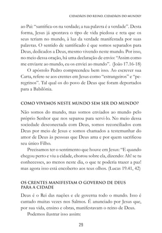 29
Cidadãos do Reino, Cidadãos do Mundo!
ao Pai: “santifica-os na verdade; a tua palavra é a verdade”. Desta
forma, Jesus já apontava o tipo de vida piedosa e reta que os
seus teriam no mundo, à luz da verdade manifestada por suas
palavras. O sentido de santificado é que somos separados para
Deus, dedicados a Deus, mesmo vivendo neste mundo. Por isso,
no meio dessa oração, há uma declaração de envio: “Assim como
me enviaste ao mundo, eu os enviei ao mundo”. (João 17.16-18)
O apóstolo Pedro compreendeu bem isso. Ao escrever sua
Carta, refere-se aos crentes em Jesus como “estrangeiros” e “pe-
regrinos”. Tal qual os do povo de Deus que foram deportados
para a Babilônia.
COMO VIVEMOS NESTE MUNDO SEM SER DO MUNDO?
Não somos do mundo, mas somos enviados ao mundo pelo
próprio Senhor que nos separou para servi-lo. No meio dessa
sociedade desconectada com Deus, somos reconciliados com
Deus por meio de Jesus e somos chamados a testemunhar do
amor de Deus às pessoas que Deus ama e por quem sacrificou
seu único Filho.
Precisamos ter o sentimento que houve em Jesus: “E quando
chegou perto e viu a cidade, chorou sobre ela, dizendo: Ah! se tu
conhecesses, ao menos neste dia, o que te poderia trazer a paz!
mas agora isso está encoberto aos teus olhos. (Lucas 19.41, 42)
OS CRENTES MANIFESTAM O GOVERNO DE DEUS
PARA A CIDADE
Deus é o Rei das nações e ele governa todo o mundo. Isso é
cantado muitas vezes nos Salmos. É anunciado por Jesus que,
por sua vida, ensino e obras, manifestavam o reino de Deus.
Podemos ilustrar isso assim:
 
