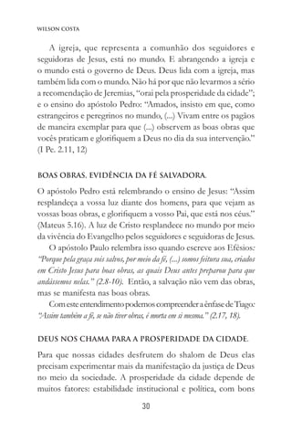 30
Wilson Costa
A igreja, que representa a comunhão dos seguidores e
seguidoras de Jesus, está no mundo. E abrangendo a igreja e
o mundo está o governo de Deus. Deus lida com a igreja, mas
também lida com o mundo. Não há por que não levarmos a sério
a recomendação de Jeremias, “orai pela prosperidade da cidade”;
e o ensino do apóstolo Pedro: “Amados, insisto em que, como
estrangeiros e peregrinos no mundo, (...) Vivam entre os pagãos
de maneira exemplar para que (...) observem as boas obras que
vocês praticam e glorifiquem a Deus no dia da sua intervenção.”
(I Pe. 2.11, 12)
Boas obras, evidência da fé salvadora.
O apóstolo Pedro está relembrando o ensino de Jesus: “Assim
resplandeça a vossa luz diante dos homens, para que vejam as
vossas boas obras, e glorifiquem a vosso Pai, que está nos céus.”
(Mateus 5.16). A luz de Cristo resplandece no mundo por meio
da vivência do Evangelho pelos seguidores e seguidoras de Jesus.
O apóstolo Paulo relembra isso quando escreve aos Efésios:
“Porque pela graça sois salvos, por meio da fé, (...) somos feitura sua, criados
em Cristo Jesus para boas obras, as quais Deus antes preparou para que
andássemos nelas.” (2.8-10). Então, a salvação não vem das obras,
mas se manifesta nas boas obras.
ComesteentendimentopodemoscompreenderaênfasedeTiago:
“Assim também a fé, se não tiver obras, é morta em si mesma.” (2.17, 18).
Deus nos chama para a prosperidade da cidade.
Para que nossas cidades desfrutem do shalom de Deus elas
precisam experimentar mais da manifestação da justiça de Deus
no meio da sociedade. A prosperidade da cidade depende de
muitos fatores: estabilidade institucional e política, com bons
 