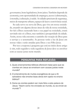 31
Cidadãos do Reino, Cidadãos do Mundo!
governantes, bons legisladores, bons juízes. Também depende da
economia, com oportunidade de empregos, acesso à alimentação,
à moradia, à educação, à saúde. As cidades precisam de segurança,
meios de transporte urbano, espaços de lazer e convivência social.
Se cada servo ou serva de Deus, que vive em nossa socieda-
de, atuando em alguma dessas áreas da vida de nossa sociedade,
for fiel a Deus exercendo bem o seu papel na sociedade, estará
servindo não só a Deus, mas também à prosperidade da cidade.
Assim, nossa vida encontra o caminho da vocação de Deus para
o serviço e o testemunho. As pessoas verão a luz de Jesus em
nossas vidas e serão atraídas para Deus e seu Filho Jesus.
Por isso a resposta à pergunta que está no início deste artigo
é: sim, todo seguidor e toda seguidora de Jesus deve se envolver
com as causas justas neste mundo.
PERGUNTAS PARA REFLEXÃO:
1. Quais ensinamentos bíblicos oferecem base para que os
crentes em Jesus se envolvam com causas justas neste
mundo?
2. O entendimento de muitos evangélicos de que a fé
salvadora não envolve boas obras tem apoio no ensino
bíblico?
3. Como os crentes podem ser mais fiéis a esta palavra de
Jesus: “Assim como me enviaste ao mundo, eu os enviei ao
mundo”?
 