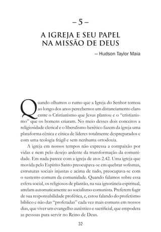 32
A Igreja e seu papel
na missão de Deus
— Hudson Taylor Maia
Quando olhamos o rumo que a Igreja do Senhor tomou
ao longo dos anos percebemos um distanciamento claro
entre o Cristianismo que Jesus plantou e o “cristianis-
mo” que os homens criaram. No meio desses dois conceitos a
religiosidade clerical e o liberalismo herético fazem da igreja uma
plataforma cênica e cínica de líderes totalmente despreparados e
com uma teologia frágil e sem nenhuma ortodoxia.
A igreja em nossos tempos não expressa a compaixão por
vidas e nem pelo desejo ardente da transformação da comuni-
dade. Em nada parece com a igreja de atos 2.42. Uma igreja que
movida pelo Espírito Santo preocupava-se em quebrar sofismas,
estruturas sociais injustas e acima de tudo, preocupava-se com
o sustento comum da comunidade. Quando falamos sobre essa
esfera social, os religiosos de plantão, na sua ignorância espiritual,
atrelam automaticamente ao socialismo comunista. Preferem fugir
de sua responsabilidade profética, e, estou falando do profetismo
bíblico e não das “profetadas” cada vez mais comuns em nossos
dias, que viver um evangelho autêntico e sacrificial, que empodera
as pessoas para servir no Reino de Deus.
– 5 –
 
