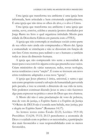 33
A Igreja e Seu Papel na Missão de Deus (Missio Dei)
Uma igreja que transforma seu ambiente é uma igreja bem
informada, bem articulada e bem estruturada espiritualmente.
É uma igreja que não tirou os olhos do alvo, e o alvo é Cristo.
Uma igreja que transforma seu ambiente é uma igreja que
ensina, serve, convive, celebra e anuncia (pontos abordados por
Jorge Barro no livro o qual organizou intitulado Missão para
cidade da Descoberta Editora em parceria com a FTSA).
A igreja que não contempla as mudanças sociais como parte
de seu ofício nato ainda não compreendeu a Missio dei. Igreja
e comunidade se entrelaçam e não se dissociam em função de
um fato: Cristo morreu para redimir o ser o humano e também
todas as áreas da dimensão humana.
A igreja que não compreende isto sente a necessidade de
trazer para o seu convívio alguma coisa que preencha seus vazios.
Criam ministérios de várias naturezas, redes, novas teologias,
novas tendências e nova “unção”. É como se tivessem um novo
cristo totalmente adaptados a essa nova “igreja”.
A igreja que Jesus plantou é única, universal, e santa e que
tem como propósito central a salvação da humanidade pervertida
pelo pecado, e isso se estende a dimensão de sua vida na terra.
Não podemos continuar dizendo Jesus te ama e não fazermos
algo para expressar na prática o amor do Deus que nos chamou.
A Missio dei não é uma proclamação de voto de pobreza,
mas de voto de justiça, o Espírito Santo é o Espírito de Justiça
“O Reino de DEUS não é comida nem bebida, mas justiça, paz
e alegria no Espírito Santo” (Romanos 14.17).
Ao lermos textos como Êxodo 22.25; Levítico 19.9-10;
Provérbios 13.4,18; 19.15; 20.13 percebemos a economia de
Deus e o cuidado com os pobres e os necessitados, a participação
dos mais favorecidos e suas responsabilidades com os menos
favorecidos.
 
