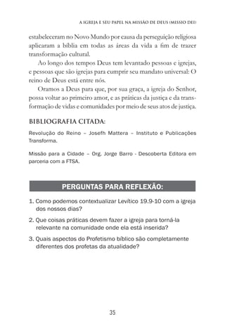 35
A Igreja e Seu Papel na Missão de Deus (Missio Dei)
estabeleceram no Novo Mundo por causa da perseguição religiosa
aplicaram a bíblia em todas as áreas da vida a fim de trazer
transformação cultural.
Ao longo dos tempos Deus tem levantado pessoas e igrejas,
e pessoas que são igrejas para cumprir seu mandato universal: O
reino de Deus está entre nós.
Oramos a Deus para que, por sua graça, a igreja do Senhor,
possa voltar ao primeiro amor, e as práticas da justiça e da trans-
formação de vidas e comunidades por meio de seus atos de justiça.
BIBLIOGRAFIA CITADA:
Revolução do Reino – Josefh Mattera – Instituto e Publicações
Transforma.
Missão para a Cidade – Org. Jorge Barro - Descoberta Editora em
parceria com a FTSA.
PERGUNTAS PARA REFLEXÃO:
1. Como podemos contextualizar Levítico 19.9-10 com a igreja
dos nossos dias?
2. Que coisas práticas devem fazer a igreja para torná-la
relevante na comunidade onde ela está inserida?
3. Quais aspectos do Profetismo bíblico são completamente
diferentes dos profetas da atualidade?
 
