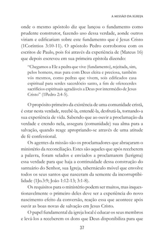 37
A Missão da Igreja
onde o mesmo apóstolo diz que lançou o fundamento como
prudente construtor, fazendo uso dessa verdade, aonde outros
viriam e edificariam sobre este fundamento que é Jesus Cristo
(1Coríntios 3:10-11). O apóstolo Pedro corroborou com os
escritos de Paulo, pois foi através da experiência de (Mateus 16)
que depois escreveu em sua primeira epístola dizendo:
“Chegamos a Ele a pedra que vive (fundamento), rejeitada, sim,
pelos homens, mas para com Deus eleita e preciosa, também
vós mesmos, como pedras que vivem, sois edificados casa
espiritual para serdes sacerdócio santo, a fim de oferecerdes
sacrifícios espirituais agradáveis a Deus por intermédio de Jesus
Cristo” (1Pedro 2:4-5).
O propósito primeiro da existência de uma comunidade cristã,
é estar nesta verdade, recebê-la, entendê-la, desfrutá-la, tornando-a
sua experiência de vida. Sabendo que ao ouvir a proclamação da
verdade e crendo nela, assegura (comunidade) sua alma para a
salvação, quando reage apropriando-se através de uma atitude
de fé confessional.
Os agentes da missão são os proclamadores que abraçaram o
ministério da reconciliação. Estes são aqueles que após receberem
a palavra, foram selados e enviados a proclamarem (kerigma)
essa verdade para que haja a continuidade dessa construção do
santuário do Senhor, sua Igreja, tabernáculo móvel que envolve
todos os seus santos que nasceram da semente da incorruptibi-
lidade (1Jo.3:9; João 1:12-13; 3:1-8).
Os requisitos para o ministério podem ser muitos, mas inques-
tionavelmente o primeiro deles deve ser a experiência do novo
nascimento efeito da conversão, reação essa que acontece após
ouvir as boas novas de salvação em Jesus Cristo.
O papel fundamental da igreja local é educar os seus membros
e levá-los a receberem os dons que Deus disponibiliza para que
 