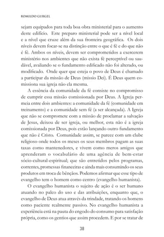 38
Romildo Gurgel
sejam equipados para toda boa obra ministerial para o aumento
deste edifício. Este preparo ministerial pode ser a nível local
e a nível que cruze além da sua fronteira geográfica. Os dois
níveis devem focar-se na distinção entre o que é fé e do que não
é fé. Ambos os níveis, devem ser comprometidos a exercerem
ministério nos ambientes que não exista fé perceptível ou sau-
dável, avaliando se o fundamento edificado não foi alterado, ou
modificado. Onde quer que esteja o povo de Deus é chamado
a participar da missão de Deus (missio Dei). É Deus quem co-
missiona sua igreja não ela mesma.
A essência da comunidade da fé consiste no compromisso
de cumprir essa missão comissionada por Deus. A Igreja per-
meia entre dois ambientes: a comunidade da fé (comunidade em
treinamento) e a comunidade sem fé (a ser alcançada). A Igreja
que não se compromete com a missão de proclamar a salvação
de Jesus, deixou de ser igreja, ou melhor, esta não é a igreja
comissionada por Deus, pois estão lançando outro fundamento
que não é Cristo. Comunidade assim, se parece com um clube
religioso onde todos os meses os seus membros pagam as suas
taxas como mantenedores, e vivem como meros amigos que
aprenderam o vocabulário de uma agência de bem-estar
sócio-cultural-espiritual; que são entretidos pelos programas,
correntes, promessas financeiras e ainda mais consumindo os seus
produtos em troca de bênçãos. Podemos afirmar que esse tipo de
evangelho tem o homem como centro (evangelho humanista).
O evangelho humanista o sujeito de ação é o ser humano
atuando no palco do uso e das atribuições, enquanto que, o
evangelho de Deus atua através da trindade, tratando os homens
como paciente realmente passivo. No evangelho humanista a
experiência está na pauta do engodo do consumo para satisfação
própria, como os gentios que assim procedem. E por se tratar de
 