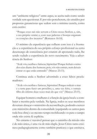 39
A Missão da Igreja
um “ambiente religioso” entre aspas, se aceita tudo como sendo
verdade sem questionar. E por não perceberem, são atraídos por
propostas gananciosas que sedem sem a mínima cautela, como
está escrito:
“Porque esses tais não servem a Cristo nosso Senhor, e, sim,
a seu próprio ventre; e, com suas palavras e lisonjas enganam
os corações dos incautos” (Romanos 16:18).
O mínimo da experiência que colhem com isso é a frustra-
ção e a experiência do seu próprio esforço profissional ou certo
desencargo de consciência por estarem ali apostando tudo, lhe
sendo vedado a experiência do novo nascimento. Veja a adver-
tência do Senhor:
“Ai de vós, escribas e fariseus, hipócritas! Porque fechais o reino
dos céus diante dos homens; pois, vós não entrais, nem deixais
entrar os que estão entrando” (Mateus 23:13).
Continua anda o Senhor advertindo a esses falsos procla-
madores:
“Ai de vós escribas e fariseus, hipócritas! Porque rodeais o mar
e a terra para fazer um prosélito; e, uma vez feito, o tornais
filho do inferno duas vezes mais do que vós” (Mateus 23:15).
Equipar homens e mulheres é a função da igreja local e a com-
bater a mentira pela verdade. Na Igreja, todos os seus membros
deveriam abraçar o ministério da reconciliação, podendo exercer
este ministério dentro da comunidade (equipando os santos para
toda boa obra) e ao mesmo tempo mobilizando-os para o campo
onde não exista fé explícita.
No entanto é razoável pensar que o caminho da missão não
é de mão única, é uma via de mão dupla. Jesus Cristo tanto ensi-
nava pedagogicamente como também praticava o que ensinava.
 