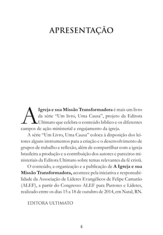 4
APRESENTAÇÃO
A
Igreja e sua Missão Transformadora é mais um livro
da série “Um livro, Uma Causa”, projeto da Editora
Ultimato que celebra o conteúdo bíblico e os diferentes
campos de ação ministerial e engajamento da igreja.
A série “Um Livro, Uma Causa” coloca à disposição dos lei-
tores alguns instrumentos para a criação e o desenvolvimento de
grupos de trabalho e reflexão, além de compartilhar com a igreja
brasileira a produção e a contribuição dos autores e parceiros mi-
nisteriais da Editora Ultimato sobre temas relevantes da fé cristã.
O conteúdo, a organização e a publicação de A Igreja e sua
Missão Transformadora, acontece pela iniciativa e responsabi-
lidade da Associação de Líderes Evangélicos de Felipe Camarão
(ALEF), a partir do Congresso ALEF para Pastores e Líderes,
realizado entre os dias 15 a 18 de outubro de 2014, em Natal, RN.
Editora Ultimato
 