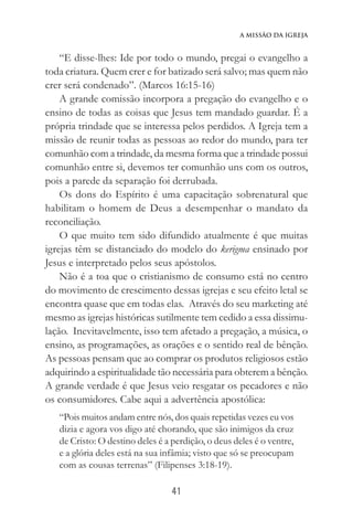 41
A Missão da Igreja
“E disse-lhes: Ide por todo o mundo, pregai o evangelho a
toda criatura. Quem crer e for batizado será salvo; mas quem não
crer será condenado”. (Marcos 16:15-16)
A grande comissão incorpora a pregação do evangelho e o
ensino de todas as coisas que Jesus tem mandado guardar. É a
própria trindade que se interessa pelos perdidos. A Igreja tem a
missão de reunir todas as pessoas ao redor do mundo, para ter
comunhão com a trindade, da mesma forma que a trindade possui
comunhão entre si, devemos ter comunhão uns com os outros,
pois a parede da separação foi derrubada.
Os dons do Espírito é uma capacitação sobrenatural que
habilitam o homem de Deus a desempenhar o mandato da
reconciliação.
O que muito tem sido difundido atualmente é que muitas
igrejas têm se distanciado do modelo do kerigma ensinado por
Jesus e interpretado pelos seus apóstolos.
Não é a toa que o cristianismo de consumo está no centro
do movimento de crescimento dessas igrejas e seu efeito letal se
encontra quase que em todas elas. Através do seu marketing até
mesmo as igrejas históricas sutilmente tem cedido a essa dissimu-
lação. Inevitavelmente, isso tem afetado a pregação, a música, o
ensino, as programações, as orações e o sentido real de bênção.
As pessoas pensam que ao comprar os produtos religiosos estão
adquirindo a espiritualidade tão necessária para obterem a bênção.
A grande verdade é que Jesus veio resgatar os pecadores e não
os consumidores. Cabe aqui a advertência apostólica:
“Pois muitos andam entre nós, dos quais repetidas vezes eu vos
dizia e agora vos digo até chorando, que são inimigos da cruz
de Cristo: O destino deles é a perdição, o deus deles é o ventre,
e a glória deles está na sua infâmia; visto que só se preocupam
com as cousas terrenas” (Filipenses 3:18-19).
 