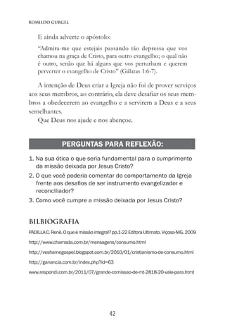 42
Romildo Gurgel
E ainda adverte o apóstolo:
“Admira-me que estejais passando tão depressa que vos
chamou na graça de Cristo, para outro evangelho; o qual não
é outro, senão que há alguns que vos perturbam e querem
perverter o evangelho de Cristo” (Gálatas 1:6-7).
A intenção de Deus criar a Igreja não foi de prover serviços
aos seus membros, ao contrário, ela deve desafiar os seus mem-
bros a obedecerem ao evangelho e a servirem a Deus e a seus
semelhantes.
Que Deus nos ajude e nos abençoe.
PERGUNTAS PARA REFLEXÃO:
1. Na sua ótica o que seria fundamental para o cumprimento
da missão deixada por Jesus Cristo?
2. O que você poderia comentar do comportamento da Igreja
frente aos desafios de ser instrumento evangelizador e
reconciliador?
3. Como você cumpre a missão deixada por Jesus Cristo?
BILBIOGRAFIA
PADILLAC.Renè.Oqueémissãointegral?pp.1-22EditoraUltimato.Viçosa-MG.2009
http://www.chamada.com.br/mensagens/consumo.html
http://veshamegospel.blogspot.com.br/2010/01/cristianismo-de-consumo.html
http://ganancia.com.br/index.php?id=63
www.respondi.com.br/2011/07/grande-comissao-de-mt-2818-20-vale-para.html
 