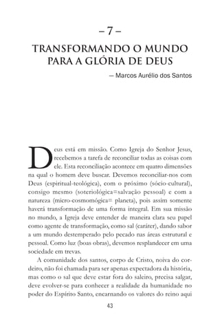 43
Transformando o Mundo
Para a Glória de Deus
— Marcos Aurélio dos Santos
D
eus está em missão. Como Igreja do Senhor Jesus,
recebemos a tarefa de reconciliar todas as coisas com
ele. Esta reconciliação acontece em quatro dimensões
na qual o homem deve buscar. Devemos reconciliar-nos com
Deus (espiritual-teológica), com o próximo (sócio-cultural),
consigo mesmo (soteriológica=salvação pessoal) e com a
natureza (micro-cosmomógica= planeta), pois assim somente
haverá transformação de uma forma integral. Em sua missão
no mundo, a Igreja deve entender de maneira clara seu papel
como agente de transformação, como sal (caráter), dando sabor
a um mundo destemperado pelo pecado nas áreas estrutural e
pessoal. Como luz (boas obras), devemos resplandecer em uma
sociedade em trevas.
A comunidade dos santos, corpo de Cristo, noiva do cor-
deiro, não foi chamada para ser apenas expectadora da história,
mas como o sal que deve estar fora do saleiro, precisa salgar,
deve evolver-se para conhecer a realidade da humanidade no
poder do Espírito Santo, encarnando os valores do reino aqui
– 7 –
 