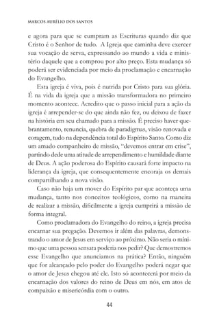 44
Marcos Aurélio dos Santos
e agora para que se cumpram as Escrituras quando diz que
Cristo é o Senhor de tudo. A Igreja que caminha deve exercer
sua vocação de serva, expressando ao mundo a vida e minis-
tério daquele que a comprou por alto preço. Esta mudança só
poderá ser evidenciada por meio da proclamação e encarnação
do Evangelho.
Esta igreja é viva, pois é nutrida por Cristo para sua glória.
É na vida da igreja que a missão transformadora no primeiro
momento acontece. Acredito que o passo inicial para a ação da
igreja é arrepender-se do que ainda não fez, ou deixou de fazer
na história em seu chamado para a missão. É preciso haver que-
brantamento, renuncia, quebra de paradigmas, visão renovada e
coragem, tudo na dependência total do Espírito Santo. Como diz
um amado companheiro de missão, “devemos entrar em crise”,
partindo dede uma atitude de arrependimento e humildade diante
de Deus. A ação poderosa do Espírito causará forte impacto na
liderança da igreja, que consequentemente encoraja os demais
compartilhando a nova visão.
Caso não haja um mover do Espírito par que aconteça uma
mudança, tanto nos conceitos teológicos, como na maneira
de realizar a missão, dificilmente a igreja cumprirá a missão de
forma integral.
Como proclamadora do Evangelho do reino, a igreja precisa
encarnar sua pregação. Devemos ir além das palavras, demons-
trando o amor de Jesus em serviço ao próximo. Não seria o míni-
mo que uma pessoa sensata poderia nos pedir? Que demostremos
esse Evangelho que anunciamos na prática? Então, ninguém
que for alcançado pelo poder do Evangelho poderá negar que
o amor de Jesus chegou até ele. Isto só acontecerá por meio da
encarnação dos valores do reino de Deus em nós, em atos de
compaixão e misericórdia com o outro.
 