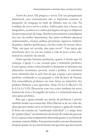 45
Transformando o Mundo Para a Glória de Deus
Assim fez Jesus. Ele pregava e servia. Em sua peregrinação
ministerial, seus ensinamentos não se limitaram somente as
pregações da sinagoga na tarde de Sábado, mas na vida. Na
condição de servo serviu a todos. Andou pelas ruas e becos, em
barquinhos, assentou-se e andou por lugares em que os religiosos
da época passavam de longe. Quebrou preconceitos e paradigmas
(no caso da mulher Samaritana). Seu amor acolhedor alcançou
endemoniados, crianças pobres, prostitutas, leprosos, traidores
da pátria e ladrões (publicanos), em fim, como ele mesmo disse:
“Não vim para ser servido, mas para servir”. Uma igreja que
transforma deve ter em seu caráter a vida de Jesus como refe-
rencial no exercício da missão.
Outra questão bastante pertinente, quanto à missão que foi
entregue à igreja, é a sua vocação para o ministério profético.
Como igreja, somos comissionados a denunciar as injustiças nas
dimensões econômica, pessoal, social e política. A relevância
neste ministério dar-se pelo fato de que a igreja é por natureza
profética estribando-se na pregação e vida de Jesus de Nazaré.
Em concordância, podemos ver estes feitos no ministério dos
profetas Hebreus e nos apóstolos. (Veja: Os 4,1-2; Mq 6,11-12;
Jo 6.14; Lc 9.19). Denunciar com voz, como também em nossa
maneira de viver o Evangelho do reino, é o referencial maior de
uma igreja profética.
Para que a igreja entenda sua missão de profetizar, é preciso
também mudar sua cosmovisão. Deve libertar-se de sua visão du-
alista que por muitos anos na história separou a igreja do mundo.
O Foco em extremo na “santificação individual” e o antigo lema
de “ganhar almas” em detrimento da missão de cuidar das pessoas
levou a igreja a uma compreensão distorcida quanto à sua forma de
encarnaramissãobíblica.Estaposturaresultouemumafastamento
da igreja quanto ao seu envolvimento em questões que não fossem
 