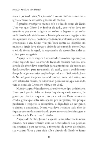 46
Marcos Aurélio dos Santos
no seu ponto de vista, “espirituais”. Em sua história na missão, a
igreja separou-se de forma gnóstica do mundo.
É preciso enxergar o mundo sob a ótica do reino de Deus.
Uma vez que Cristo é o Senhor de tudo, este reino deve ser
manifesto por meio da igreja em todos os lugares e em todas
as dimensões da vida humana. Isto implica no seu engajamento
nas questões sociais, políticas, econômicas, culturais, espirituais,
emocionais e etc. Como voz profética contra as injustiças no
mundo, a igreja deve alargar a visão de ver o mundo como Deus
o vê, de forma integral, na expectativa de reconciliar todas as
coisas para sua glória.
A igreja deve enxergar a humanidade com olhar esperançoso,
como lugar de ação do amor de Deus, de maneira positiva, esta
atitude de amor deve contribuir para a promoção da justiça aos
desfavorecidos, para restauração do caído, para o acolhimento
dos pobres, para transformação do pecador em discípulo de Jesus
de Nazaré, para temperar o mundo com o caráter de Cristo, pois
sem sal não há missão, para iluminar, pois é na luz, que o mundo
verá as obras de Cristo em mim, e em você.
Nossa voz profética deve ecoar sobre todo tipo de injustiça.
Em coro, é preciso falar em favor daqueles que não tem voz, de
gente que não tem a quem recorrer se não ao Deus de miseri-
córdia, gente que sofre não apenas por ser pobre, mas porque
perderam o respeito, a autoestima, a dignidade de ser gente,
o direito, a autonomia. Nossa voz deve ir contra todo tipo de
riqueza que produz a miséria do povo, seres criados à imagem e
semelhança de Deus. Isto é missão.
A igreja do Senhor Jesus é a agente de transformação nesse
cenário. Seu envolvimento com as necessidades das pessoas,
seu chamado para ser serva, a formação de novos discípulos,
sua voz profética e uma vida sob a direção do Espírito Santo
 