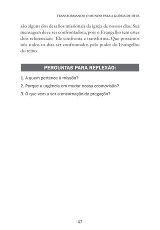 47
Transformando o Mundo Para a Glória de Deus
são alguns dos desafios missionais da igreja de nossos dias. Sua
mensagem deve ser confrontadora, pois o Evangelho tem estes
dois referenciais: Ele confronta e transforma. Que possamos
nós todos os dias ser confrontados pelo poder do Evangelho
do reino.
PERGUNTAS PARA REFLEXÃO:
1. A quem pertence à missão?
2. Porque a urgência em mudar nossa cosmovisão?
3. O que vem a ser a encarnação da pregação?
	
 