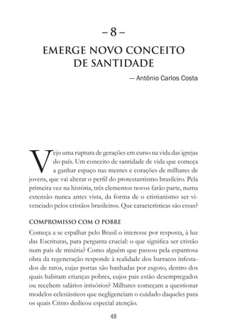 48
Emerge Novo Conceito
de Santidade
— Antônio Carlos Costa
V
ejo uma ruptura de gerações em curso na vida das igrejas
do país. Um conceito de santidade de vida que começa
a ganhar espaço nas mentes e corações de milhares de
jovens, que vai alterar o perfil do protestantismo brasileiro. Pela
primeira vez na história, três elementos novos farão parte, numa
extensão nunca antes vista, da forma de o cristianismo ser vi-
venciado pelos cristãos brasileiros. Que características são essas?
COMPROMISSO COM O POBRE
Começa a se espalhar pelo Brasil o interesse por resposta, à luz
das Escrituras, para pergunta crucial: o que significa ser cristão
num país de miséria? Como alguém que passou pela espantosa
obra da regeneração responde à realidade dos barracos infesta-
dos de ratos, cujas portas são banhadas por esgoto, dentro dos
quais habitam crianças pobres, cujos pais estão desempregados
ou recebem salários irrisórios? Milhares começam a questionar
modelos eclesiásticos que negligenciam o cuidado daqueles para
os quais Cristo dedicou especial atenção.
– 8 –
 