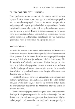 49
Emerge um Novo Conceito de Santidade
DEFESA DOS DIREITOS HUMANOS
Como pode uma pessoa ter conceito tão elevado sobre o homem
a ponto de afirmar que seu ser carrega características que podem
ser encontradas no próprio Deus, e, ao mesmo tempo, não se
indignar quando aquele que foi criado à imagem do seu Criador
é explorado, torturado e grita sob os golpes dos seus algozes
sem ter quem o ouça? Jovens cristãos começam a ver como
grave incoerência proclamar a dignidade do homem e ao mesmo
tempo tratar com indiferença a banalização da vida humana, o
que muitas vezes é perpetrado pelo próprio Estado.
AMOR POLÍTICO
Milhões de homens e mulheres encontram-se acorrentados a
sistemas de opressão. Sem a mínima possibilidade de encontrarem
alívio para sua dor, exceto se decisões no campo político sejam
tomadas. Salários baixos, jornadas de trabalho desumanas, falta
de moradia, carência de saneamento básico, insegurança nas
ruas, hospitais mal equipados, escolas sem estrutura mínima.
Não há igreja que dê conta desses males através da pura ação
filantrópica. Há grande diferença entre dar pão e libertar o povo
da escravidão do Egito.
Cristãos brasileiros começam a perceber que a sempre indis-
pensável generosidade pontual não dá conta do sertão nordes-
tino, das favelas cariocas, dos bairros de periferia de São Paulo,
das comunidades ribeirinhas do Amazonas. Há uma dimensão
política no amor.
Talvez você esteja perguntando: o que o leva a crer nessa trans-
formação? Sei que essa profecia é a profecia do desejo. Gostaria
de ver esse cristianismo emergir antes da minha morte. Minhas
andanças pelo país, contudo, têm me levado a crer que algo já
 