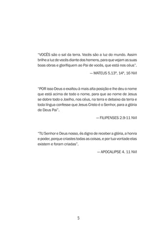 5
“Vocês são o sal da terra. Vocês são a luz do mundo. Assim
brilhealuzdevocêsdiantedoshomens,paraquevejamassuas
boas obras e glorifiquem ao Pai de vocês, que está nos céus”.
— Mateus 5.13ª, 14ª, 16 NVI
“Por isso Deus o exaltou à mais alta posição e lhe deu o nome
que está acima de todo o nome, para que ao nome de Jesus
se dobre todo o Joelho, nos céus, na terra e debaixo da terra e
toda língua confesse que Jesus Cristo é o Senhor, para a glória
de Deus Pai”.
— Filipenses 2.9-11 NVI
“Tu Senhor e Deus nosso, és digno de receber a glória, a honra
epoder,porquecriastestodasascoisas,eportuavontadeelas
existem e foram criadas”.
— Apocalipse 4. 11 NVI
 