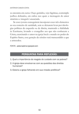 50
Antônio Carlos Costa
se encontra em curso. Ouço gemidos, vejo lágrimas, contemplo
joelhos dobrados, em cultos nos quais a mensagem do amor
simétrico e integral é anunciada.
Se esses jovens conseguirem incorporar esses três elementos
ao seu conceito de santidade, sem se deixarem levar por ideolo-
gias políticas de esquerda ou de direita, mantendo a fidelidade
às Escrituras, levando o evangelho aos que não conhecem a
Cristo, exercitando o amor na igreja local e orando no poder do
Espírito Santo, essa geração de cristãos terá transcendido a que
a antecedeu.
FONTE: palavraplena.typepad.com
PERGUNTAS PARA REFLEXÃO:
1. Qual a importância do resgate do cuidado com os pobres?
2. A igreja deve envolver-se com as questões dos direitos
humanos?
3. Estaria a igreja falhando em sua missão profética?
 