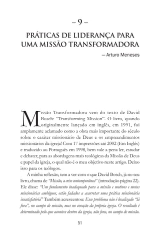 51
Práticas de Liderança Para
Uma Missão Transformadora
— Arturo Meneses
M
issão Transformadora vem do texto de David
Bosch: “Transforming Mission”. O livro, quando
originalmente lançado em inglês, em 1991, foi
amplamente aclamado como a obra mais importante do século
sobre o caráter missionário de Deus e os empreendimentos
missionários da igreja! Com 17 impressões até 2002 (Em Inglês)
e traduzido ao Português em 1998, bem vale a pena ler, estudar
e debater, para as abordagens mais teológicas da Missão de Deus
e papel da igreja, o qual não é o meu objetivo neste artigo. Deixo
isso para os teólogos.
A minha reflexão, tem a ver com o que David Bosch, já no seu
livro, chama de “Missão, a crise contemporânea” (introdução página 22).
Ele disse: “Um fundamento inadequado para a missão e motivos e metas
missionárias ambíguos, estão fadados a acarretar uma prática missionária
insatisfatória” Também acrescentou: Esse problema não é localizado “lá
fora”, no campo de missão, mas no coração da própria igreja. O resultado é
determinado pelo que acontece dentro da igreja, não fora, no campo de missão.
– 9 –
 