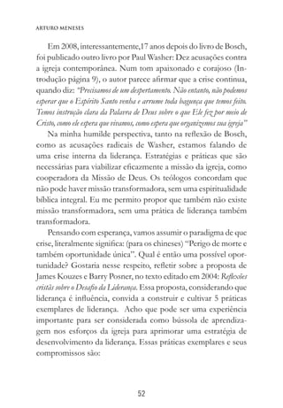 52
Arturo Meneses
Em 2008, interessantemente,17 anos depois do livro de Bosch,
foi publicado outro livro por Paul Washer: Dez acusações contra
a igreja contemporânea. Num tom apaixonado e corajoso (In-
trodução página 9), o autor parece afirmar que a crise continua,
quando diz: “Precisamos de um despertamento. Não entanto, não podemos
esperar que o Espírito Santo venha e arrume toda bagunça que temos feito.
Temos instrução clara da Palavra de Deus sobre o que Ele fez por meio de
Cristo, como ele espera que vivamos, como espera que organizemos sua igreja”
Na minha humilde perspectiva, tanto na reflexão de Bosch,
como as acusações radicais de Washer, estamos falando de
uma crise interna da liderança. Estratégias e práticas que são
necessárias para viabilizar eficazmente a missão da igreja, como
cooperadora da Missão de Deus. Os teólogos concordam que
não pode haver missão transformadora, sem uma espiritualidade
bíblica integral. Eu me permito propor que também não existe
missão transformadora, sem uma prática de liderança também
transformadora.
Pensando com esperança, vamos assumir o paradigma de que
crise, literalmente significa: (para os chineses) “Perigo de morte e
também oportunidade única”. Qual é então uma possível opor-
tunidade? Gostaria nesse respeito, refletir sobre a proposta de
James Kouzes e Barry Posner, no texto editado em 2004: Reflexões
cristãs sobre o Desafio da Liderança. Essa proposta, considerando que
liderança é influência, convida a construir e cultivar 5 práticas
exemplares de liderança. Acho que pode ser uma experiência
importante para ser considerada como bússola de aprendiza-
gem nos esforços da igreja para aprimorar uma estratégia de
desenvolvimento da liderança. Essas práticas exemplares e seus
compromissos são:
 