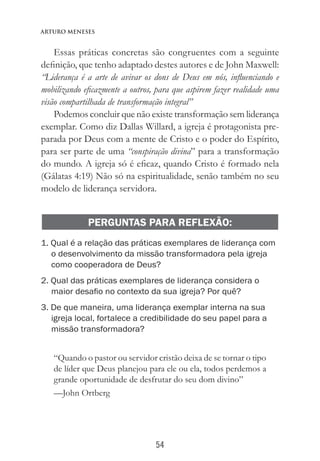 54
Arturo Meneses
Essas práticas concretas são congruentes com a seguinte
definição, que tenho adaptado destes autores e de John Maxwell:
“Liderança é a arte de avivar os dons de Deus em nós, influenciando e
mobilizando eficazmente a outros, para que aspirem fazer realidade uma
visão compartilhada de transformação integral”
Podemos concluir que não existe transformação sem liderança
exemplar. Como diz Dallas Willard, a igreja é protagonista pre-
parada por Deus com a mente de Cristo e o poder do Espírito,
para ser parte de uma “conspiração divina” para a transformação
do mundo. A igreja só é eficaz, quando Cristo é formado nela
(Gálatas 4:19) Não só na espiritualidade, senão também no seu
modelo de liderança servidora.
PERGUNTAS PARA REFLEXÃO:
1. Qual é a relação das práticas exemplares de liderança com
o desenvolvimento da missão transformadora pela igreja
como cooperadora de Deus?
2. Qual das práticas exemplares de liderança considera o
maior desafio no contexto da sua igreja? Por quê?
3. De que maneira, uma liderança exemplar interna na sua
igreja local, fortalece a credibilidade do seu papel para a
missão transformadora?
“Quando o pastor ou servidor cristão deixa de se tornar o tipo
de líder que Deus planejou para ele ou ela, todos perdemos a
grande oportunidade de desfrutar do seu dom divino”
—John Ortberg
 