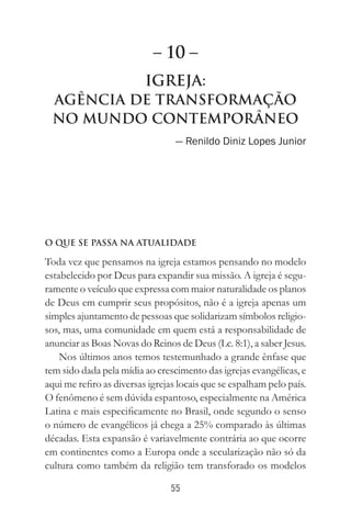 55
Igreja:
AgÊncia de Transformação
no Mundo Contemporâneo
— Renildo Diniz Lopes Junior
O QUE SE PASSA NA ATUALIDADE
Toda vez que pensamos na igreja estamos pensando no modelo
estabelecido por Deus para expandir sua missão. A igreja é segu-
ramente o veículo que expressa com maior naturalidade os planos
de Deus em cumprir seus propósitos, não é a igreja apenas um
simples ajuntamento de pessoas que solidarizam símbolos religio-
sos, mas, uma comunidade em quem está a responsabilidade de
anunciar as Boas Novas do Reinos de Deus (Lc. 8:1), a saber Jesus.
Nos últimos anos temos testemunhado a grande ênfase que
tem sido dada pela mídia ao crescimento das igrejas evangélicas, e
aqui me refiro as diversas igrejas locais que se espalham pelo país.
O fenômeno é sem dúvida espantoso, especialmente na América
Latina e mais especificamente no Brasil, onde segundo o senso
o número de evangélicos já chega a 25% comparado às últimas
décadas. Esta expansão é variavelmente contrária ao que ocorre
em continentes como a Europa onde a secularização não só da
cultura como também da religião tem transforado os modelos
– 10 –
 
