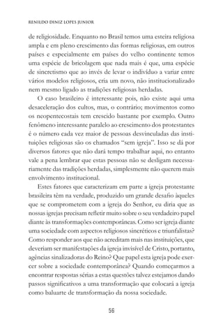 56
Renildo Diniz Lopes Junior
de religiosidade. Enquanto no Brasil temos uma esteira religiosa
ampla e em pleno crescimento das formas religiosas, em outros
países e especialmente em países do velho continente temos
uma espécie de bricolagem que nada mais é que, uma espécie
de sincretismo que ao invés de levar o indivíduo a variar entre
vários modelos religiosos, cria um novo, não institucionalizado
nem mesmo ligado as tradições religiosas herdadas.
O caso brasileiro é interessante pois, não existe aqui uma
desaceleração dos cultos, mas, o contrário; movimentos como
os neopentecostais tem crescido bastante por exemplo. Outro
fenômeno interessante paralelo ao crescimento dos protestantes
é o número cada vez maior de pessoas desvinculadas das insti-
tuições religiosas são os chamados “sem igreja”. Isso se dá por
diversos fatores que não dará tempo trabalhar aqui, no entanto
vale a pena lembrar que estas pessoas não se desligam necessa-
riamente das tradições herdadas, simplesmente não querem mais
envolvimento institucional.
Estes fatores que caracterizam em parte a igreja protestante
brasileira têm na verdade, produzido um grande desafio àqueles
que se comprometem com a igreja do Senhor, eu diria que as
nossas igrejas precisam refletir muito sobre o seu verdadeiro papel
diante às transformações contemporâneas. Como ser igreja diante
uma sociedade com aspectos religiosos sincréticos e triunfalistas?
Como responder aos que não acreditam mais nas instituições, que
deveriam ser manifestações da igreja invisível de Cristo, portanto,
agências sinalizadoras do Reino? Que papel esta igreja pode exer-
cer sobre a sociedade contemporânea? Quando começarmos a
encontrar respostas sérias a estas questões talvez estejamos dando
passos significativos a uma transformação que colocará a igreja
como baluarte de transformação da nossa sociedade.
 