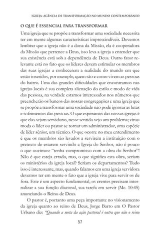 57
Igreja: AgÊncia de Transformação no Mundo Contemporâneo
O QUE É ESSENCIAL PARA TRANSFORMAR
Uma igreja que se propõe a transformar uma sociedade necessita
ter em mente algumas características imprescindíveis. Devemos
lembrar que a igreja não é a dona da Missão, ela é cooperadora
da Missão que pertence a Deus, isso leva a igreja a entender que
sua existência está sob a dependência de Deus. Outro fator re-
levante está no fato que os líderes devem estimular os membros
das suas igrejas a conhecerem a realidade do mundo em que
estão inseridos, por exemplo, quem são e como vivem as pessoas
do bairro. Uma das grandes dificuldades que encontramos nas
igrejas locais é sua completa alienação do estilo e modo de vida
das pessoas, na verdade estamos interessados nos números que
preencherão os bancos das nossas congregações e uma igreja que
se propõe a transformar uma sociedade não pode ignorar as lutas
e sofrimentos das pessoas. O que esperamos das nossas igrejas é
que elas sejam servidoras, nesse sentido vejo um problema; virou
moda o líder ou pastor se tornar um administrador, uma espécie
de líder sênior, um técnico. O que ocorre no meu entendimento
é que os membros são levados a servirem a instituição com o
pretexto de estarem servindo a Igreja do Senhor, não é pouco
o que ouvimos: “tenha compromisso com a obra do Senhor”!
Não é que esteja errado, mas, o que significa esta obra, seriam
os ministérios da igreja local? Seriam os departamentos? Tudo
isso é interessante, mas, quando falamos em uma igreja servidora
devemos ter em mente o fato que a igreja vive para servir os de
fora. Este é um aspecto fundamental, os crentes precisam inter-
nalizar a sua função diaconal, sua tarefa em servir (Mc. 10:45)
anunciando o Reino de Deus. 			
O pastor é, portanto uma peça importante no visionamento
da igreja quanto ao reino de Deus, Jorge Barro em O Pastor
Urbano diz: “Quando a meta da ação pastoral é outra que não o reino
 