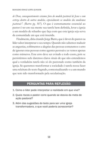 58
Renildo Diniz Lopes Junior
de Deus, consequentemente estamos fora do modelo pastoral de Jesus e com
certeza dentro de outros modelos, especialmente os modelos dos modismos
pastorais”. (Barro: pg. 187). O que é extremamente essencial ao
pastor é ter em sua mente sua tarefa bem definida, levar a igreja
a um modelo de rebanho que faça com que esta igreja seja serva
da comunidade em que está inserida.
Finalmente, diria citando Jorge Barro, que é dever do pastor ou
líder saber interpretar o seu tempo. Quando não sabemos traduzir
as angustias, sofrimentos e alegrias das pessoas cometemos o erro
de ignorar estas pessoas como agentes pessoais e as vemos apenas
como números. Este erro deve ser evitado a todo custo, pois se
persistirmos nele daremos claros sinais de que não entendemos
qual a verdadeira tarefa não só do pastorado como também da
igreja. Se queremos transformar a sociedade é tarefa nossa fazer
uma releitura do texto Sagrado, contextualizando-o a um mundo
que tem sido transformado pela secularização.
PERGUNTAS PARA REFLEXÃO:
1. Como o líder pode interpretar a realidade em que vive?
2. Quais riscos o pastor corre quando se desvia da meta de
ação pastoral?
3. Além das sugestões do texto para ser uma igreja
transformadora, o que você poderia acrescentar?
 