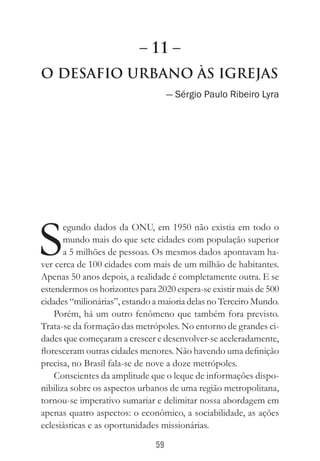 59
O Desafio Urbano às Igrejas
— Sérgio Paulo Ribeiro Lyra
S
egundo dados da ONU, em 1950 não existia em todo o
mundo mais do que sete cidades com população superior
a 5 milhões de pessoas. Os mesmos dados apontavam ha-
ver cerca de 100 cidades com mais de um milhão de habitantes.
Apenas 50 anos depois, a realidade é completamente outra. E se
estendermos os horizontes para 2020 espera-se existir mais de 500
cidades “milionárias”, estando a maioria delas no Terceiro Mundo.
Porém, há um outro fenômeno que também fora previsto.
Trata-se da formação das metrópoles. No entorno de grandes ci-
dades que começaram a crescer e desenvolver-se aceleradamente,
floresceram outras cidades menores. Não havendo uma definição
precisa, no Brasil fala-se de nove a doze metrópoles.
Conscientes da amplitude que o leque de informações dispo-
nibiliza sobre os aspectos urbanos de uma região metropolitana,
tornou-se imperativo sumariar e delimitar nossa abordagem em
apenas quatro aspectos: o econômico, a sociabilidade, as ações
eclesiásticas e as oportunidades missionárias.
– 11 –
 