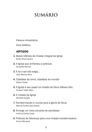 6
SUMÁRIO
Palavra introdutória
Guia didático
ARTIGOS
1. Bases bíblicas da missão integral da Igreja
Pedro Arana Quiroz
2. A Igreja que enfrentou a pobreza
Ariovaldo Ramos
3. E se o sal não salga...
José Marcos Silva
4. Cidadãos do reino, cidadãos do mundo!
Wilson Costa
5. A Igreja e seu papel na missão de Deus (Missio Dei)
Hudson Taylor Maia
6. A missão da Igreja
Romildo Gurgel
7. Transformando o mundo para a glória de Deus
Marcos Aurélio dos Santos
8. Emerge um novo conceito de santidade
Antônio Carlos Costa
9. Práticas de liderança para uma missão transformadora
Arturo Meneses
 
