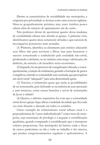 63
O Desafio Urbano às Igrejas
Dentre as características de sociabilidade nas metrópoles, a
exigência por privacidade se destaca como uma sensora vigilante.
Mora-se geograficamente próximo, mas, esses vizinhos pouco
sabem além do número do apartamento um do outro.
Não podemos deixar de questionar quanto dessa mudança
de sociabilidade urbana tem afetado as igrejas. A primeira vista,
identificamos quatro áreas seriamente afetadas e que carecem de
investigações posteriores mais acuradas.
(1) Primeiro, identifica-se claramente pais cristãos educando
seus filhos não para servirem a Deus, mas para buscarem o
sucesso conceituado e estabelecido pela sociedade não-cristã,
produzindo a idolatria, ou no mínimo uma mega-valorização, do
dinheiro, da carreira e do benefício sócio-econômico.
(2)Segundo,háumprocessodeevangelizaçãoelitizada,econse-
quentemente,acriaçãodoisolamento,gerandoaformaçãodeguetos
evangélicos,entenda-secomunidadeauto-centrada,quepressupõem
um nível social “adequado” para uma determinada igreja.
(3) Terceiro, o isolamento quase que anula as possibilidades
de ser testemunha, pois fechando-se na redoma da auto-proteção
e auto-interesse, como cruzar barreiras e servir de testemunha
de Jesus à cidade?
(4) Quarto, o elitismo separatista faz com que a comunidade
cristã dessas igrejas fique alheia à realidade da cidade que fica cada
vez mais distante e alienada em todos os sentidos.
Outro exemplo do isolacionismo social urbano atual é a
preponderância do “carro individualizado” como meio de trans-
porte, cuja ostentação de privilégio é a negação à sociabilização
igualitária, quando comparado à sociabilização que o transporte
coletivo proporciona. Nas metrópoles há bairros onde o fluxo
de carros particulares na ida e volta ao trabalho é tão intenso,
que produz congestionamentos regulares e quilométricos. A
 
