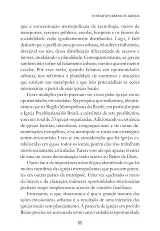 65
O Desafio Urbano às Igrejas
que a concentração metropolitana de tecnologia, meios de
transportes, serviços públicos, escolas, hospitais e os fatores de
sociabilidade estão igualitariamente distribuídos. Logo, é fácil
deduzir que o perfil de uma pessoa urbana, irá sofrer a influência,
desejável ou não, dessa distribuição diferenciada de acessos e
fatores, modelando a pluralidade. Consequentemente, as igrejas
também irão sofrer tal fatiamento urbano, mesmo que em menor
escalar. Por essa razão, quando falamos em oportunidades
urbanas, nos referimos à pluralidade de contextos e situações
que existem nas metrópoles e que irão potencializar as ações
missionárias a partir de suas igrejas locais.
Esses múltiplos perfis precisam ser vistos pelas igrejas como
oportunidades missionárias. Na pesquisa que realizamos, identifi-
camos que na Região Metropolitana do Recife, em particular para
a Igreja Presbiteriana do Brasil, a existência de sete presbitérios,
com um total de 53 igrejas organizadas. Adicionando a existência
de igrejas batistas, metodistas, congregacionais e de outras de-
nominações evangélicas, essa metrópole se torna um estratégico
centro missionário. Leve-se em consideração que há igrejas es-
tabelecidas em quase todos os locais, porém elas não trabalham
missionariamente articuladas. Parece-nos até que apenas crentes
de uma ou outra denominação terão acesso ao Reino de Deus.
Outro fator de importância missiológica identificado é que há
muitos membros das igrejas metropolitanas que possuem paren-
tes em outras partes da metrópole. Uma vez quebrado o muro
da inércia e da alienação, inúmeras oportunidades missionárias
poderão surgir simplesmente através de vínculos familiares.
Entretanto, o que observamos é que a grande maioria das
ações missionárias urbanas é o resultado de uma iniciativa das
igrejas locais sem planejamento. A parceria de igrejas em prol do
Reino precisa ser restaurada como uma verdadeira oportunidade
 